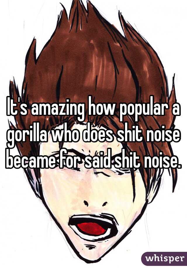 It's amazing how popular a gorilla who does shit noise became for said shit noise. 