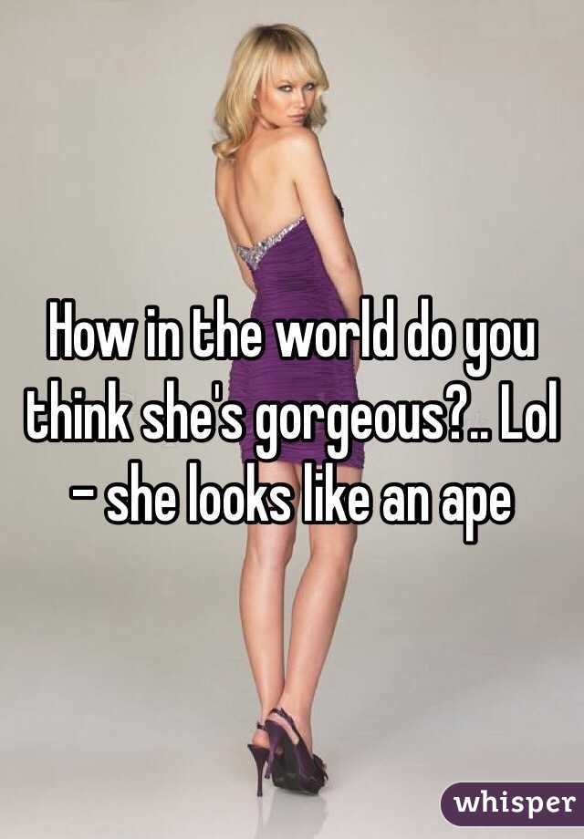 How in the world do you think she's gorgeous?.. Lol - she looks like an ape