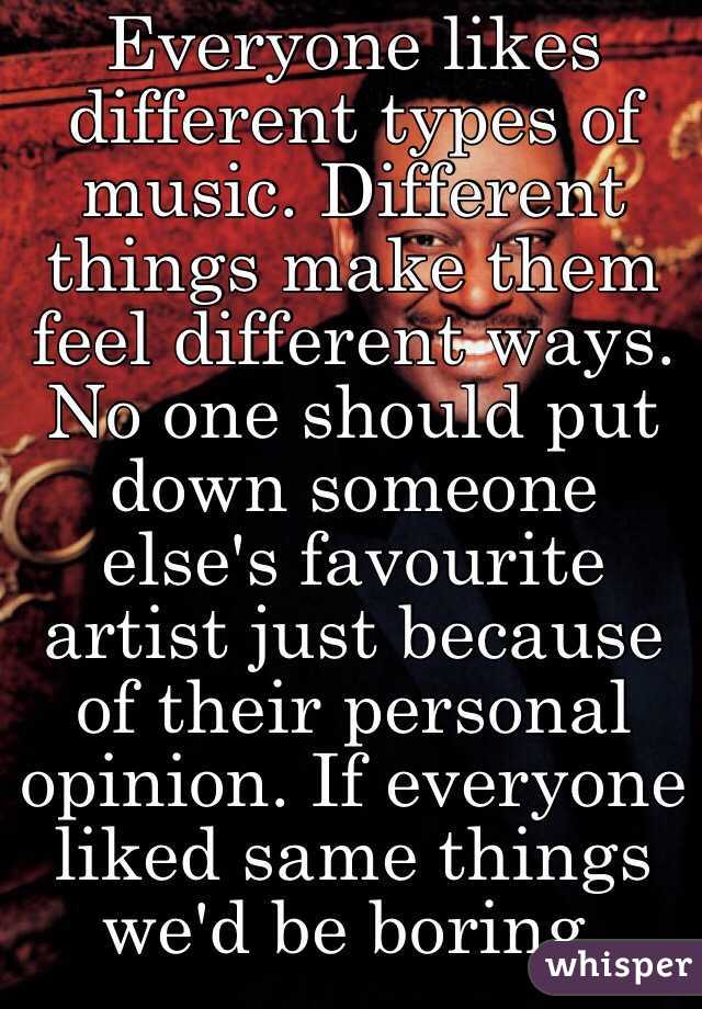 Everyone likes different types of music. Different things make them feel different ways. No one should put down someone else's favourite artist just because of their personal opinion. If everyone liked same things we'd be boring.