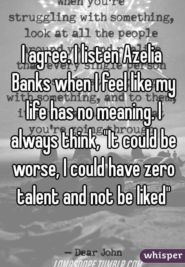 I agree. I listen Azelia Banks when I feel like my life has no meaning. I always think, "It could be worse, I could have zero talent and not be liked"