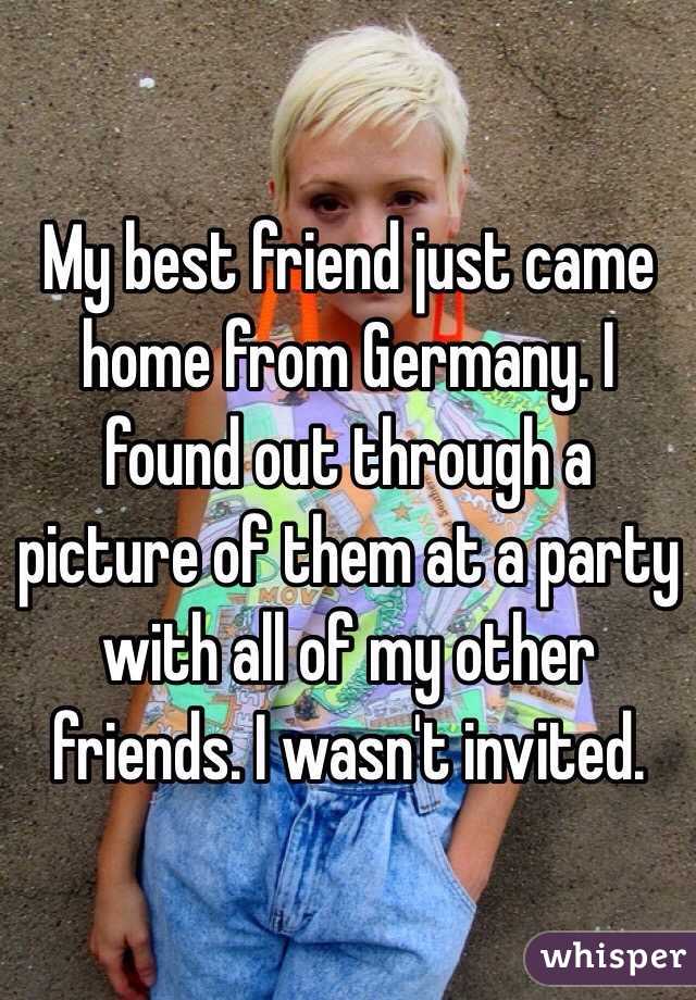My best friend just came home from Germany. I found out through a picture of them at a party with all of my other friends. I wasn't invited. 