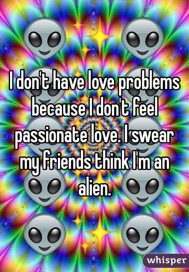 I don't have love problems because I don't feel passionate love. I swear my friends think I'm an alien.