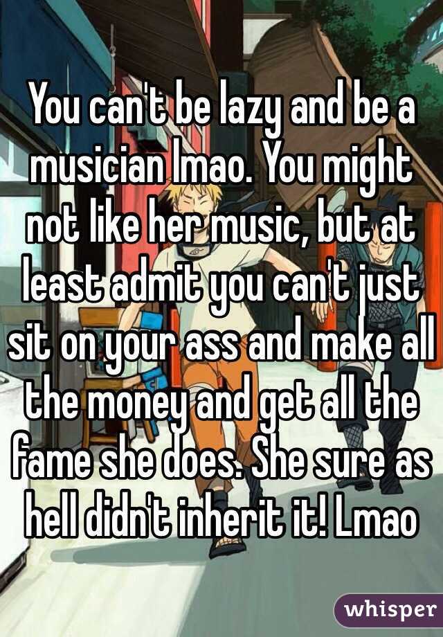 You can't be lazy and be a musician lmao. You might not like her music, but at least admit you can't just sit on your ass and make all the money and get all the fame she does. She sure as hell didn't inherit it! Lmao