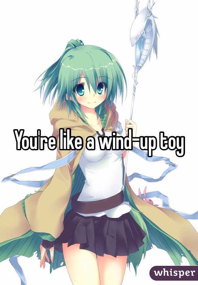 You're like a wind-up toy