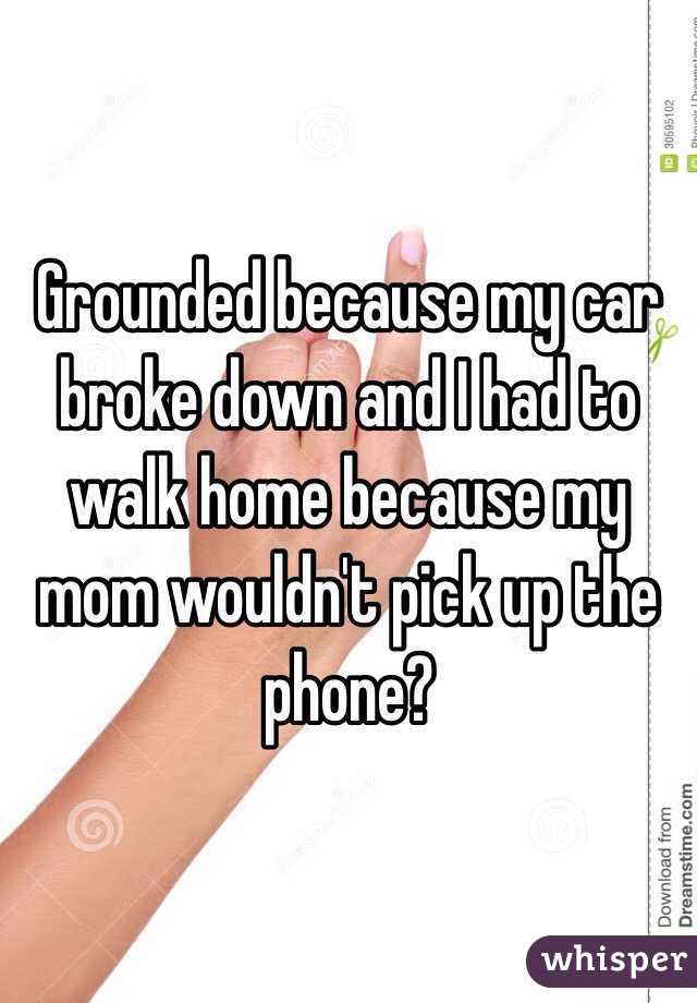 Grounded because my car broke down and I had to walk home because my mom wouldn't pick up the phone?