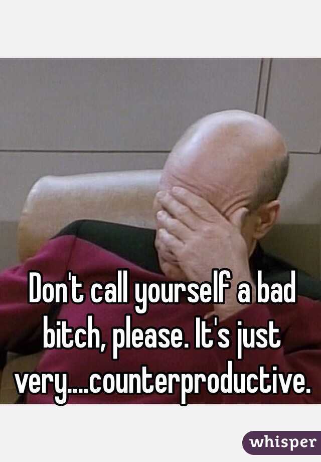 Don't call yourself a bad bitch, please. It's just very....counterproductive. 