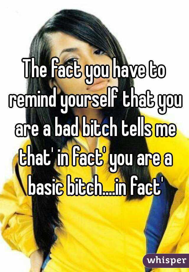 The fact you have to remind yourself that you are a bad bitch tells me that' in fact' you are a basic bitch....in fact'