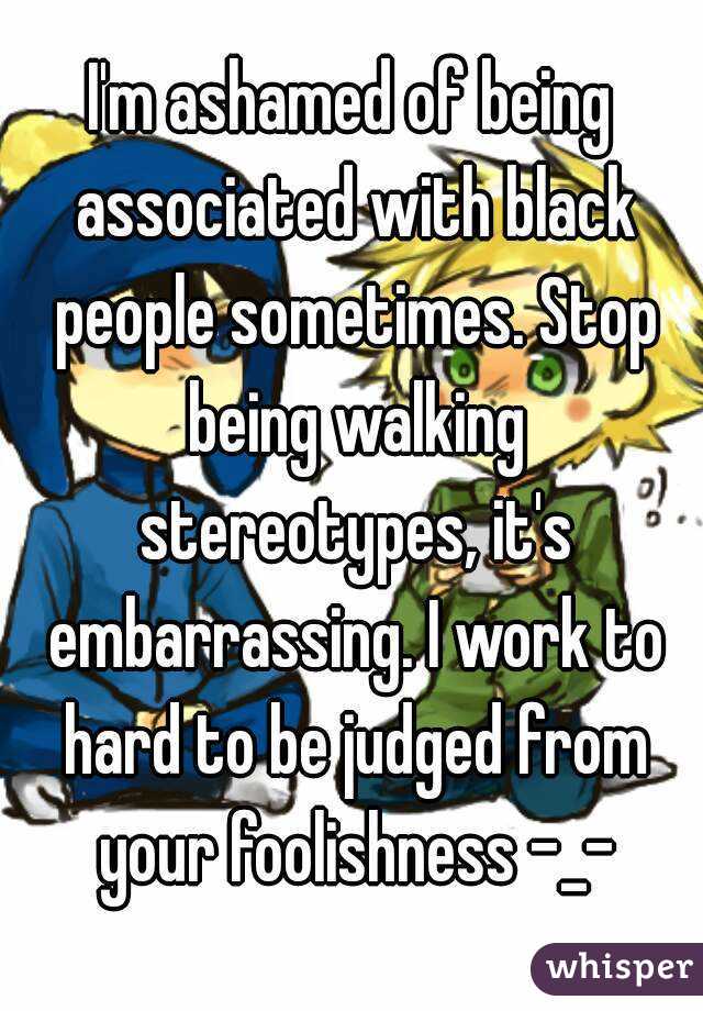I'm ashamed of being associated with black people sometimes. Stop being walking stereotypes, it's embarrassing. I work to hard to be judged from your foolishness -_-