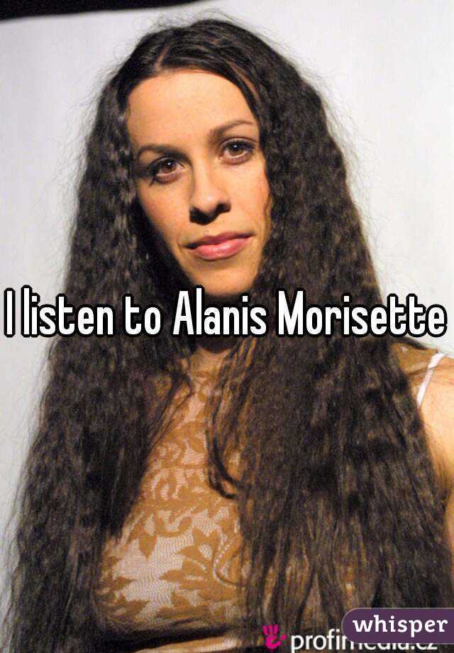 I listen to Alanis Morisette