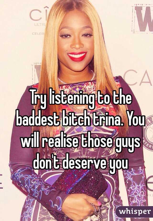 Try listening to the baddest bitch trina. You will realise those guys don't deserve you 