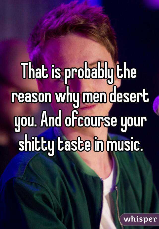 That is probably the reason why men desert you. And ofcourse your shitty taste in music.