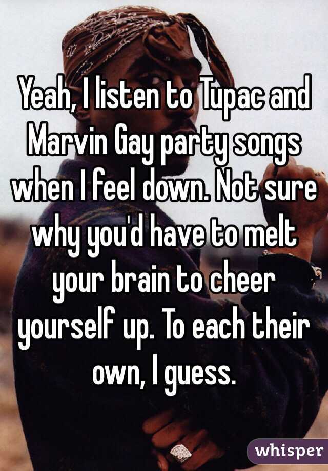 Yeah, I listen to Tupac and Marvin Gay party songs when I feel down. Not sure why you'd have to melt your brain to cheer yourself up. To each their own, I guess. 