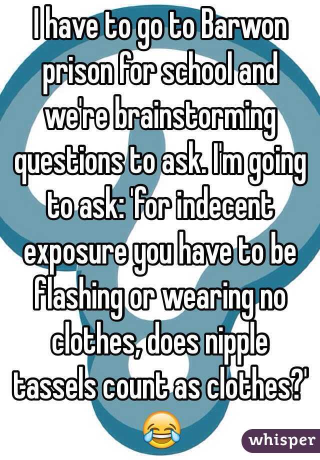 I have to go to Barwon prison for school and we're brainstorming questions to ask. I'm going to ask: 'for indecent exposure you have to be flashing or wearing no clothes, does nipple tassels count as clothes?' 😂