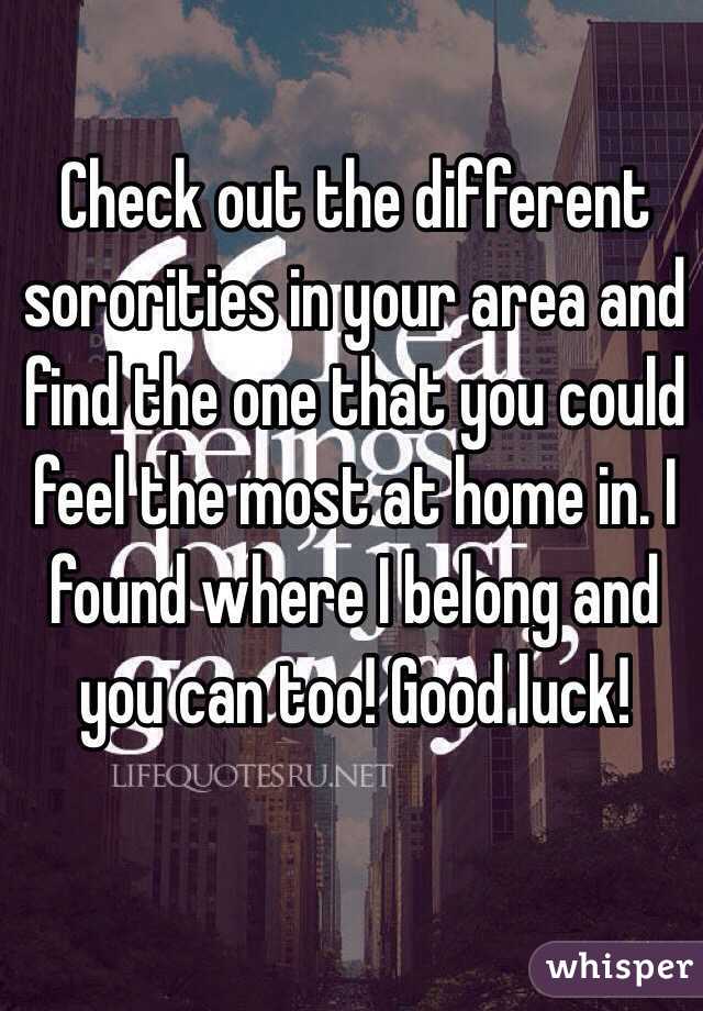Check out the different sororities in your area and find the one that you could feel the most at home in. I found where I belong and you can too! Good luck! 