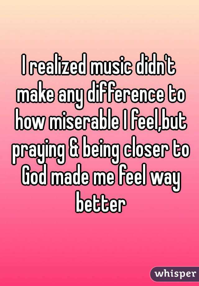 I realized music didn't make any difference to how miserable I feel,but praying & being closer to God made me feel way better