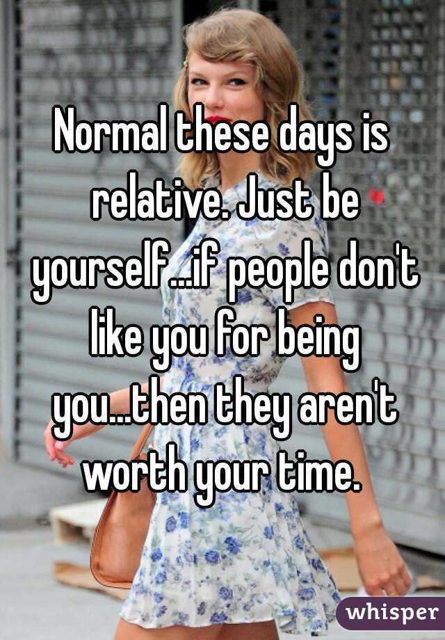 Normal these days is relative. Just be yourself...if people don't like you for being you...then they aren't worth your time. 