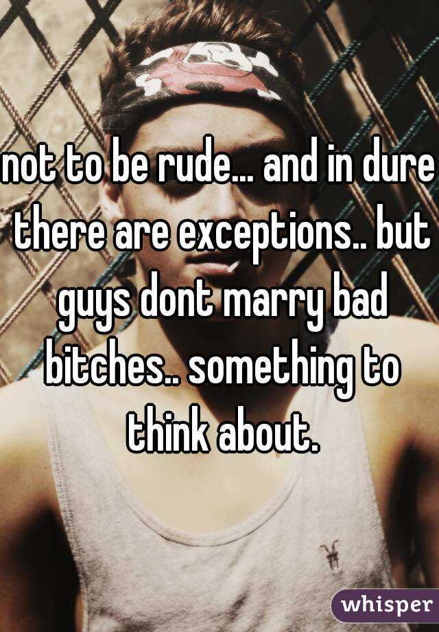 not to be rude... and in dure there are exceptions.. but guys dont marry bad bitches.. something to think about.