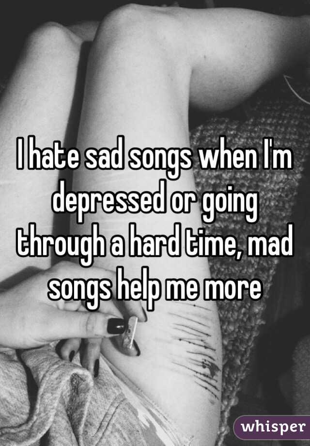 I hate sad songs when I'm depressed or going through a hard time, mad songs help me more