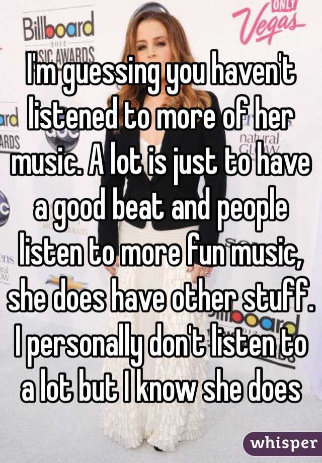 I'm guessing you haven't listened to more of her music. A lot is just to have a good beat and people listen to more fun music, she does have other stuff. I personally don't listen to a lot but I know she does