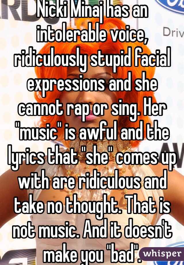 Nicki Minaj has an intolerable voice, ridiculously stupid facial expressions and she cannot rap or sing. Her "music" is awful and the lyrics that "she" comes up with are ridiculous and take no thought. That is not music. And it doesn't make you "bad". 