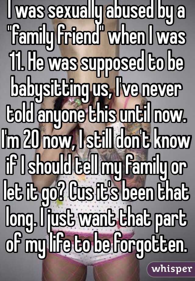 I was sexually abused by a "family friend" when I was 11. He was supposed to be babysitting us, I've never told anyone this until now. I'm 20 now, I still don't know if I should tell my family or let it go? Cus it's been that long. I just want that part of my life to be forgotten.