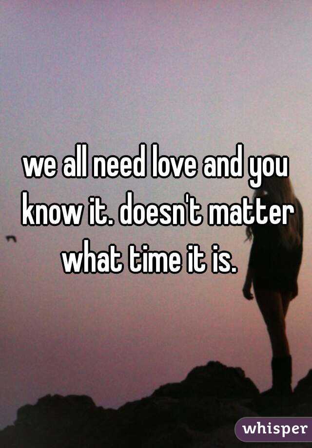 we all need love and you know it. doesn't matter what time it is.   