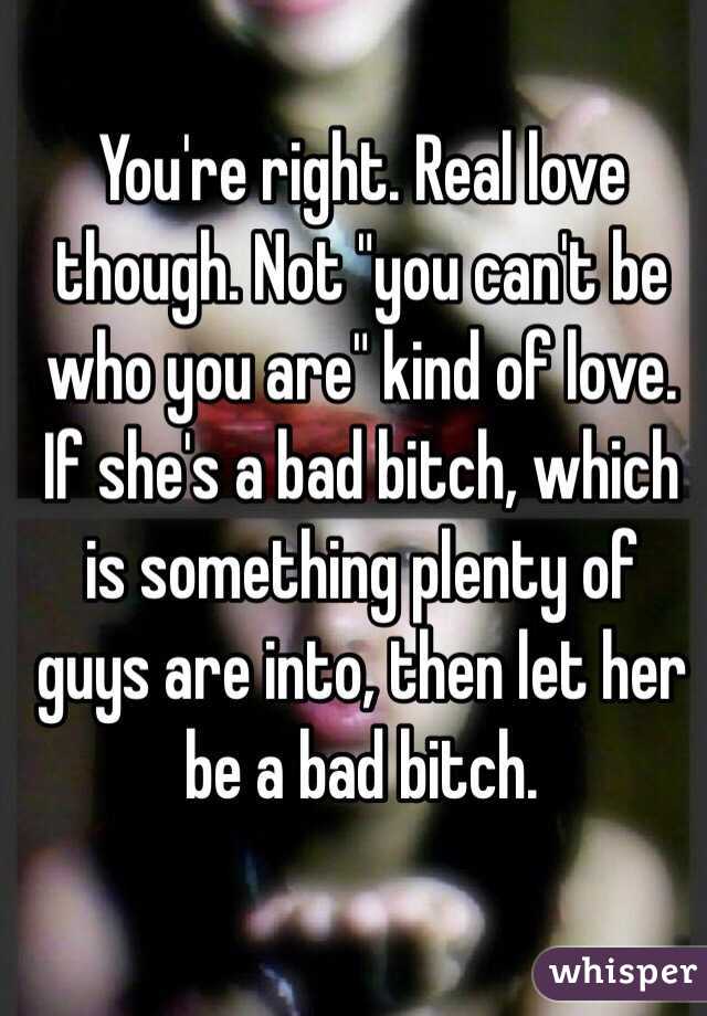 You're right. Real love though. Not "you can't be who you are" kind of love. If she's a bad bitch, which is something plenty of guys are into, then let her be a bad bitch. 