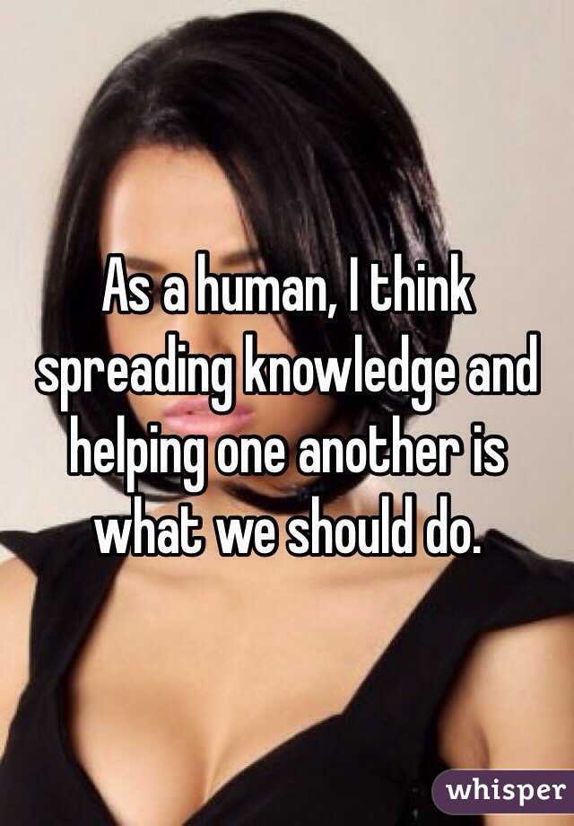 As a human, I think spreading knowledge and helping one another is what we should do. 