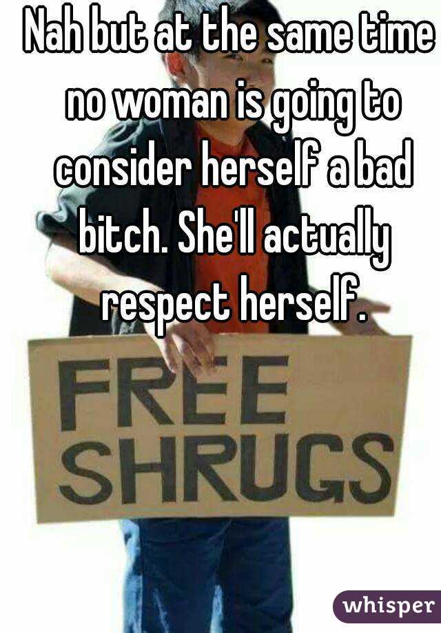 Nah but at the same time no woman is going to consider herself a bad bitch. She'll actually respect herself.