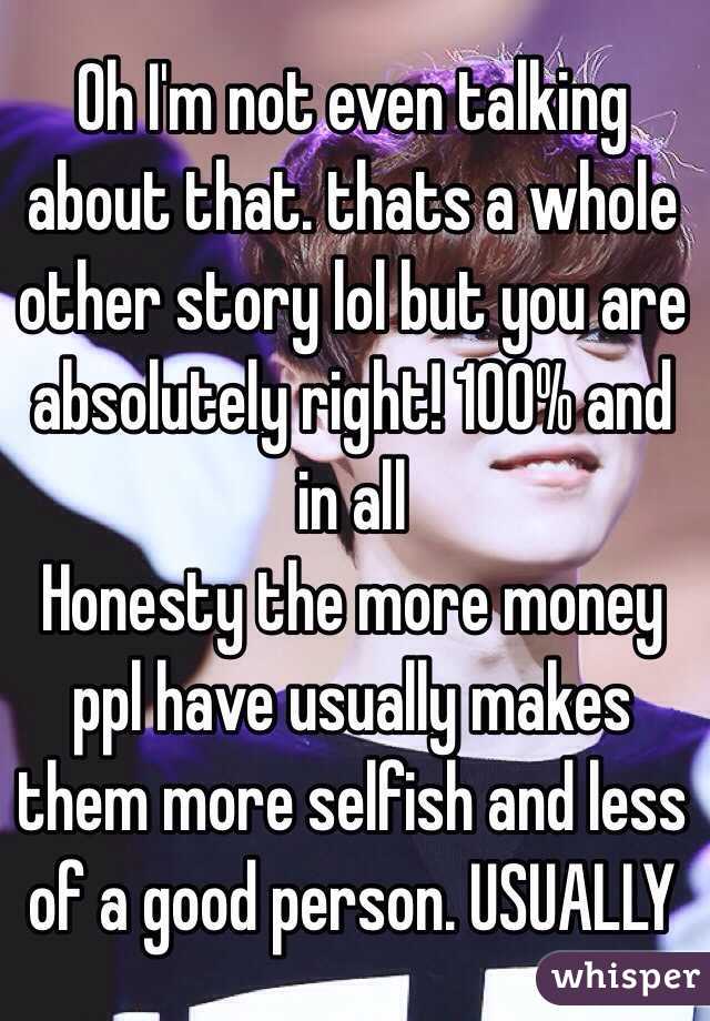 Oh I'm not even talking about that. thats a whole other story lol but you are absolutely right! 100% and in all
Honesty the more money ppl have usually makes them more selfish and less of a good person. USUALLY 