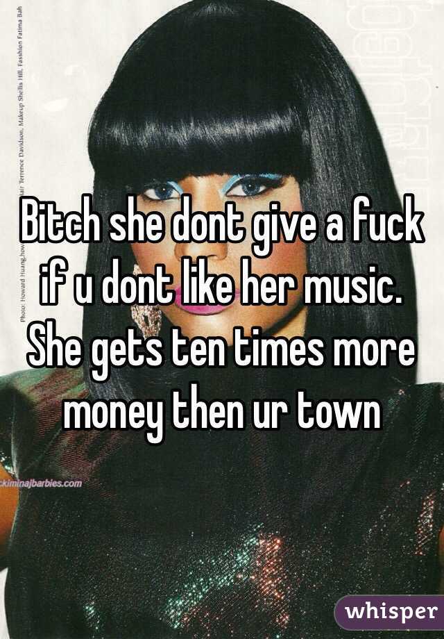 Bitch she dont give a fuck if u dont like her music. She gets ten times more money then ur town