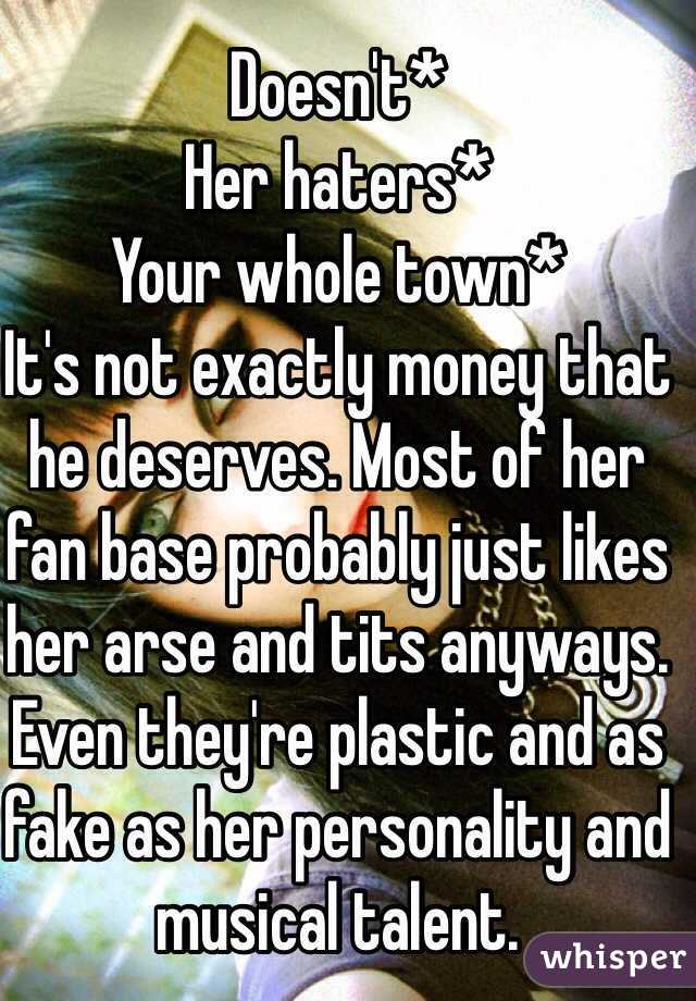 Doesn't*
Her haters*
Your whole town*
It's not exactly money that he deserves. Most of her fan base probably just likes her arse and tits anyways. Even they're plastic and as fake as her personality and musical talent. 