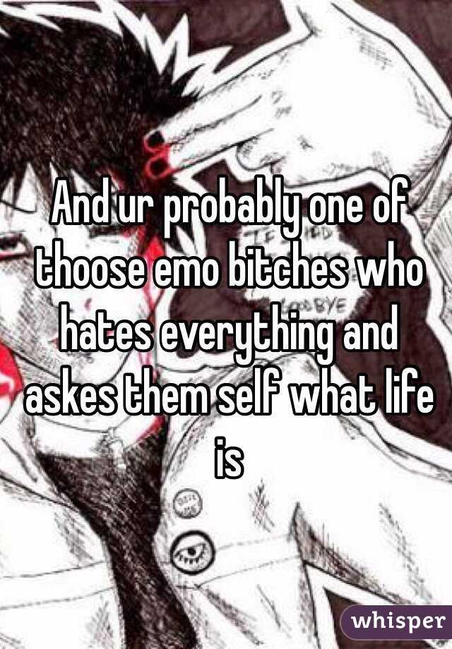 And ur probably one of thoose emo bitches who hates everything and askes them self what life is

