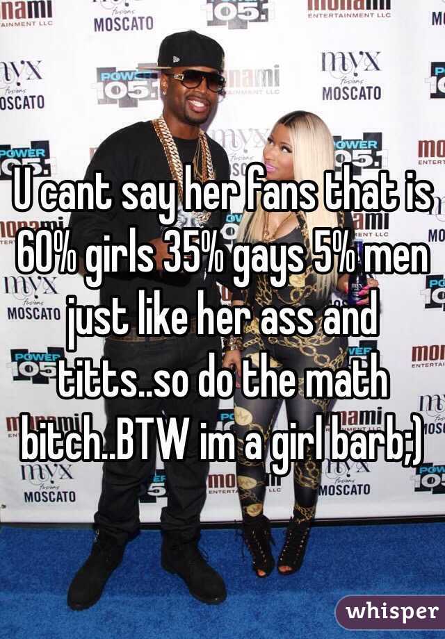 U cant say her fans that is 60% girls 35% gays 5% men just like her ass and titts..so do the math bitch..BTW im a girl barb;)