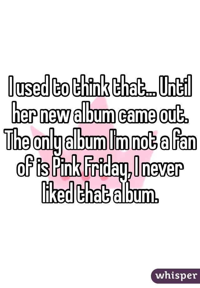 I used to think that... Until her new album came out. The only album I'm not a fan of is Pink Friday, I never liked that album. 