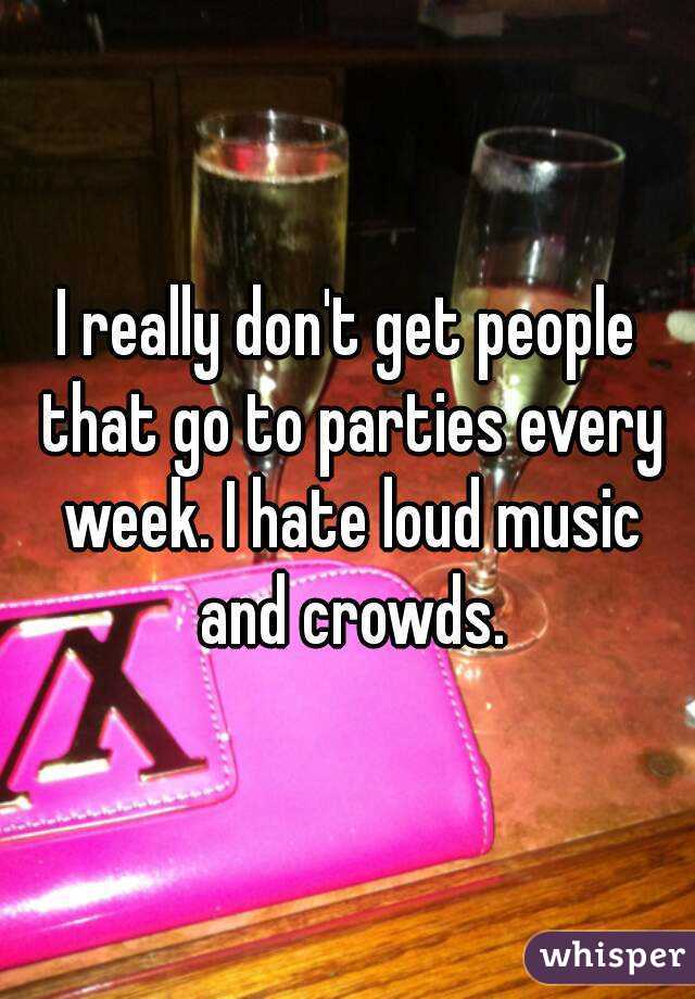 I really don't get people that go to parties every week. I hate loud music and crowds.