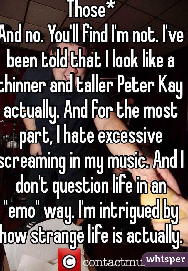 Those*
And no. You'll find I'm not. I've been told that I look like a thinner and taller Peter Kay actually. And for the most part, I hate excessive screaming in my music. And I don't question life in an "emo" way. I'm intrigued by how strange life is actually. 