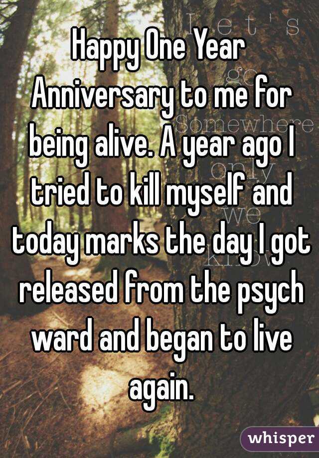 Happy One Year Anniversary to me for being alive. A year ago I tried to kill myself and today marks the day I got released from the psych ward and began to live again.