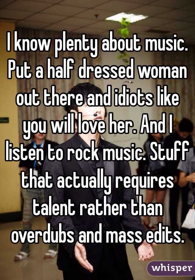 I know plenty about music. Put a half dressed woman out there and idiots like you will love her. And I listen to rock music. Stuff that actually requires talent rather than overdubs and mass edits. 