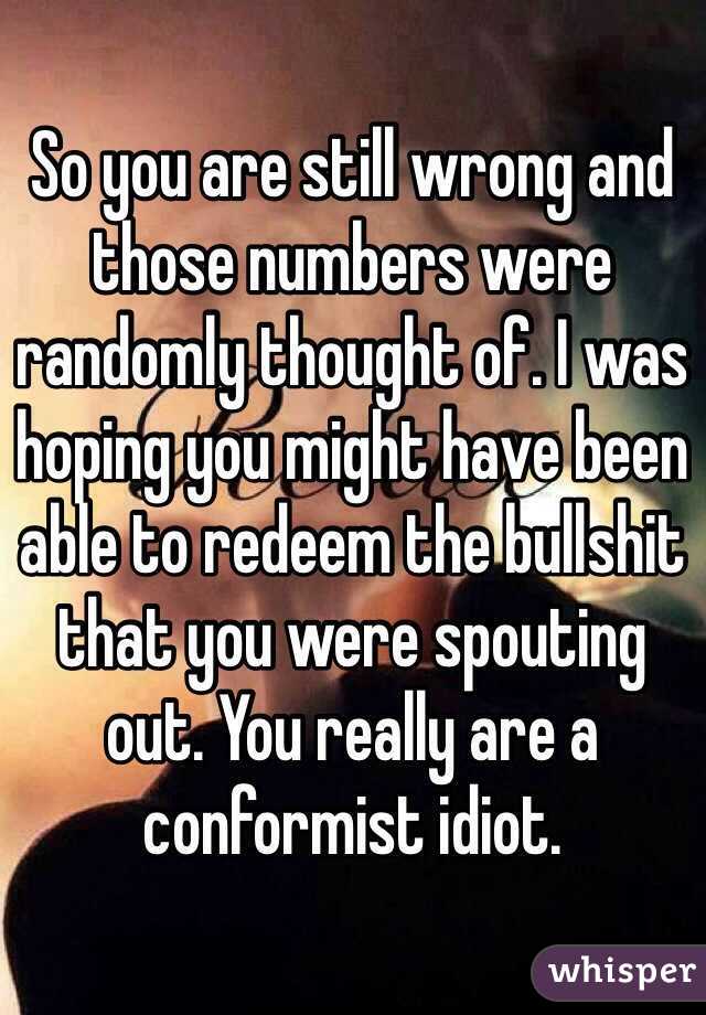 So you are still wrong and those numbers were randomly thought of. I was hoping you might have been able to redeem the bullshit that you were spouting out. You really are a conformist idiot. 