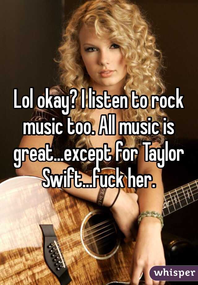 Lol okay? I listen to rock music too. All music is great…except for Taylor Swift...fuck her.