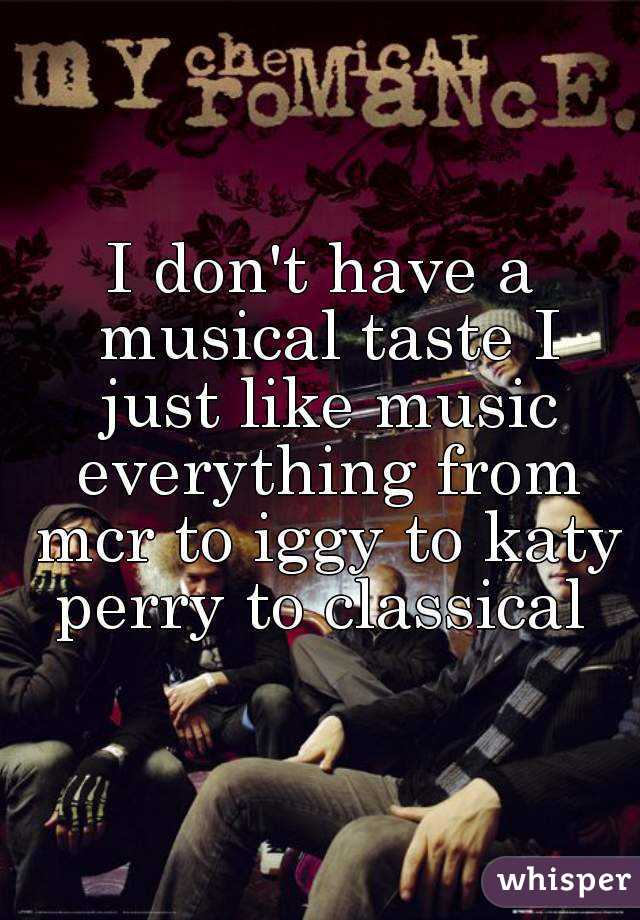 I don't have a musical taste I just like music everything from mcr to iggy to katy perry to classical 