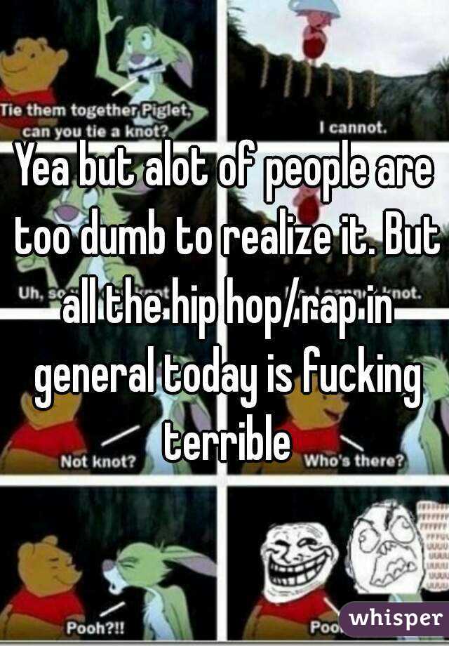 Yea but alot of people are too dumb to realize it. But all the hip hop/rap in general today is fucking terrible