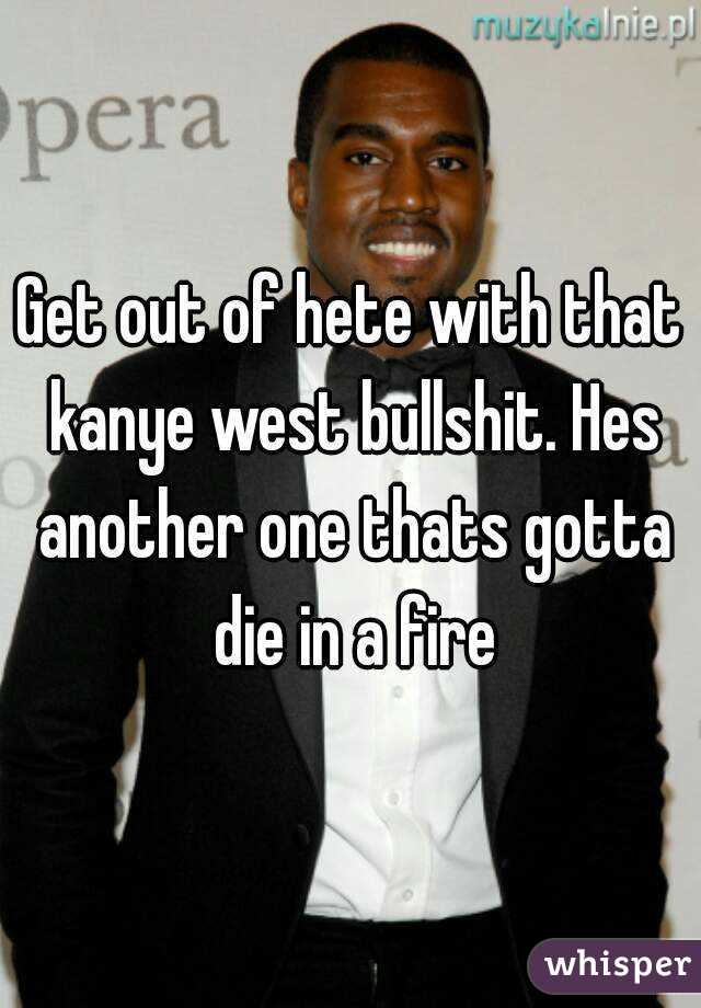 Get out of hete with that kanye west bullshit. Hes another one thats gotta die in a fire