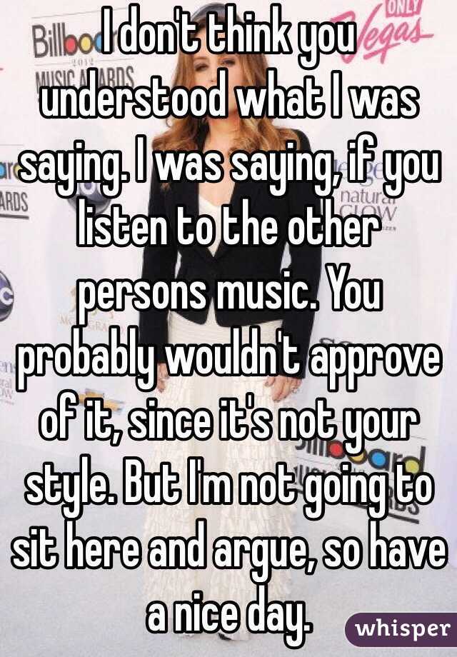 I don't think you understood what I was saying. I was saying, if you listen to the other persons music. You probably wouldn't approve of it, since it's not your style. But I'm not going to sit here and argue, so have a nice day.