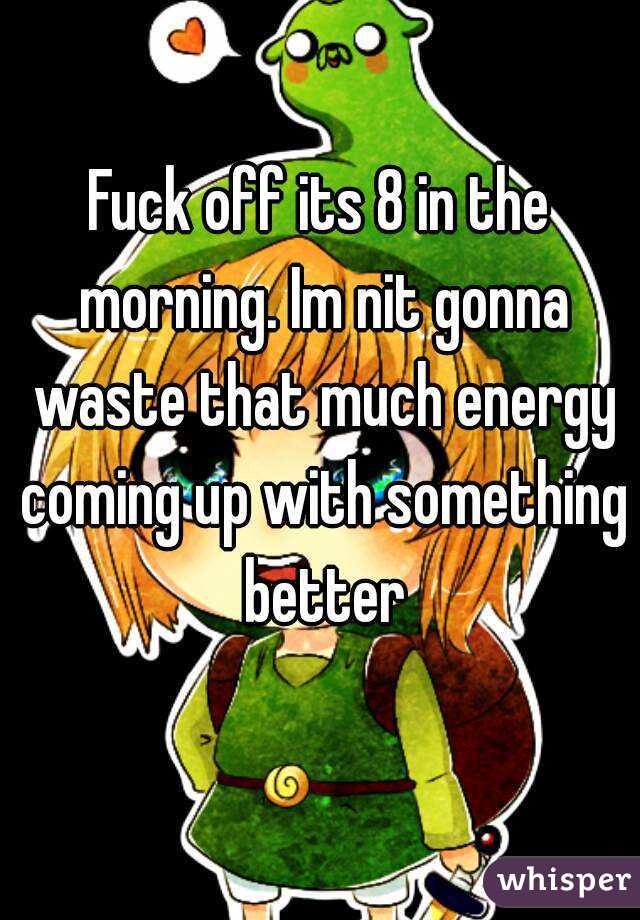 Fuck off its 8 in the morning. Im nit gonna waste that much energy coming up with something better