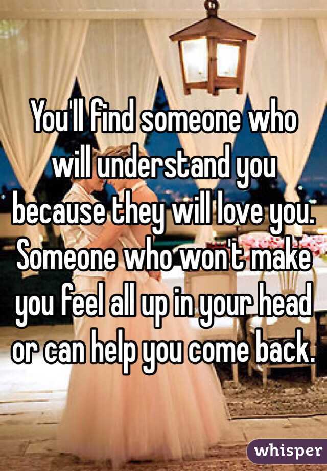 You'll find someone who will understand you because they will love you. Someone who won't make you feel all up in your head or can help you come back. 