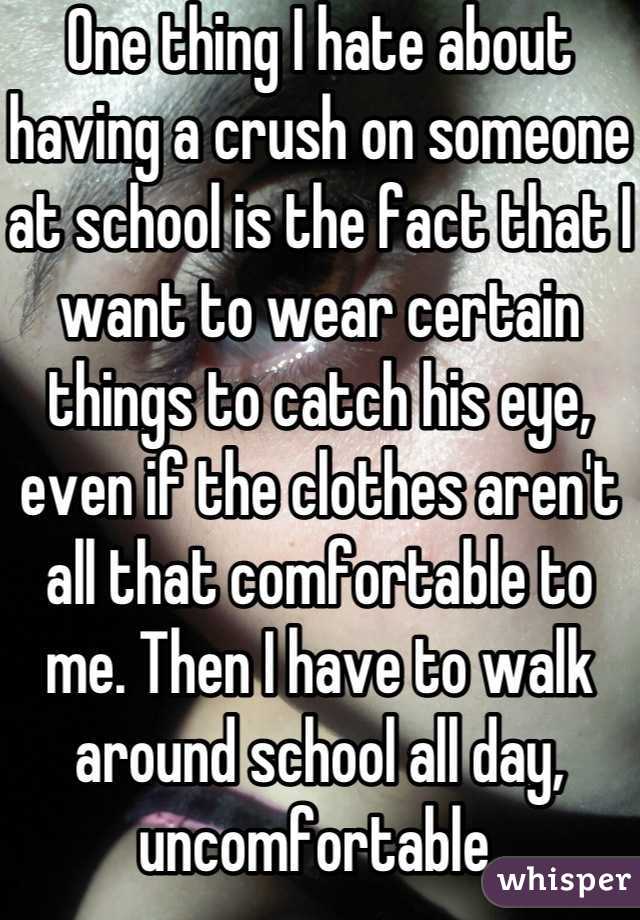 One thing I hate about having a crush on someone at school is the fact that I want to wear certain things to catch his eye, even if the clothes aren't all that comfortable to me. Then I have to walk around school all day, uncomfortable.