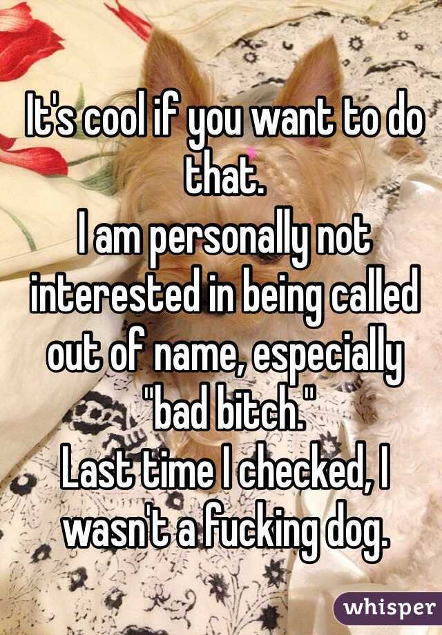 It's cool if you want to do that.
I am personally not interested in being called out of name, especially
 "bad bitch."
Last time I checked, I wasn't a fucking dog. 