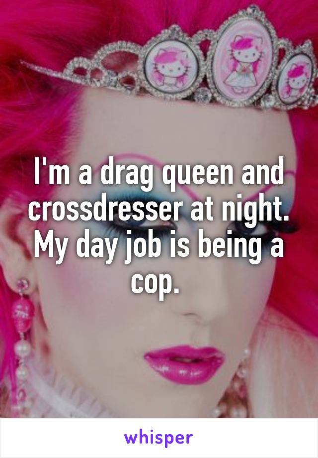 I'm a drag queen and crossdresser at night. My day job is being a cop. 